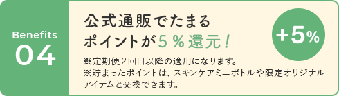 04 公式通販でたまるポイントが5%還元! ※定期便2回目以降の適用になります。 ※貯まったポイントは、スキンケアミニボトルや限定オリジナルアイテムと交換できます。