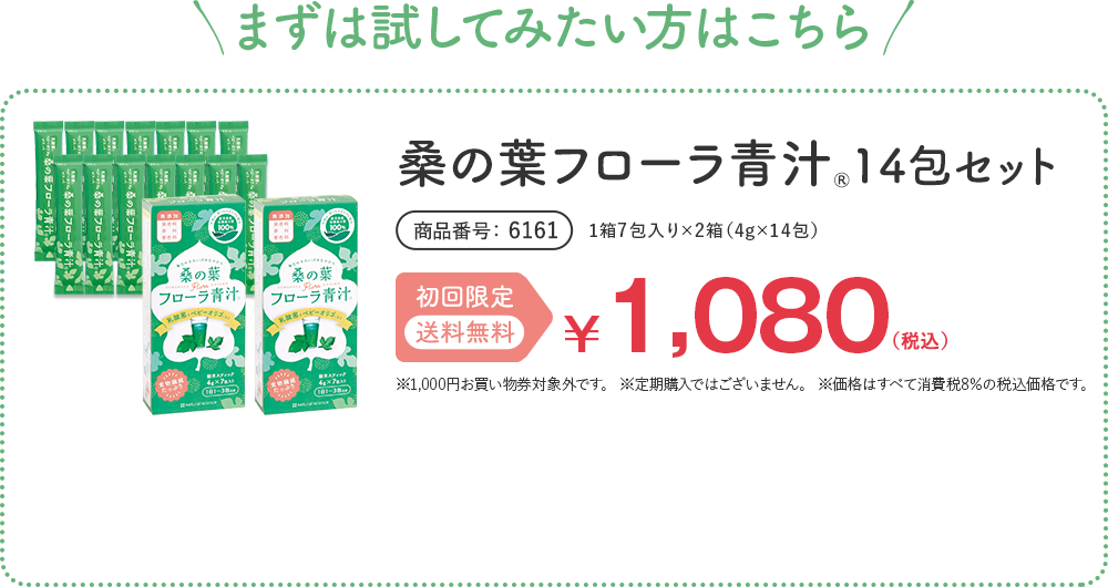 まずは試してみたい方はこちら 桑の葉フローラ青汁® 14包セット 1箱7包入り×2箱（4g×14包） 商品番号 6161 初回限定 送料無料 ¥1,080（税込） ※1,000円お買い物券対象外です。 ※定期購入ではございません。 ※価格はすべて消費税8%の税込価格です。