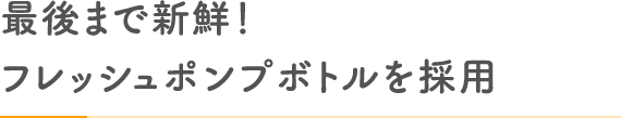 最後まで新鮮！フレッシュポンプボトルを採用