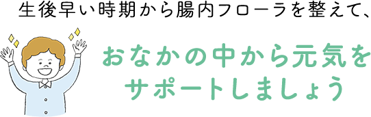 生後早い時期から腸内フローラを整えて、おなかの中から元気をサポートしましょう