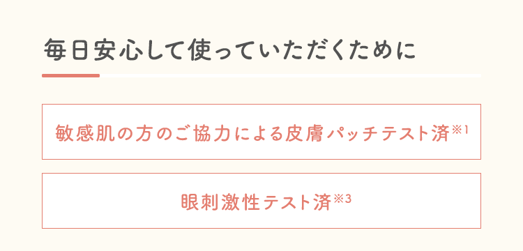 毎日安心して使っていただくために敏感肌の方のご協力による皮膚パッチテスト済※1眼刺激性テスト済※3