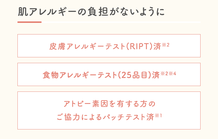 肌アレルギーの負担がないように皮膚アレルギーテスト(RIPT)済※2食物アレルギーテスト済※2※4アトピー素因を有する方のご協力によるパッチテスト済※1