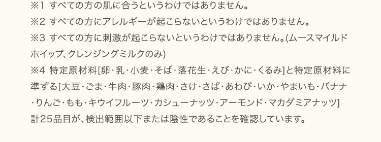 ※1すべての方の肌に合うというわけではありません。※2すべての方にアレルギーが起こらないというわけではありません。※3すべての方に刺激が起こらないというわけではありません。(ムースマイルドホイップ、クレンジングミルクのみ)※4特定原材料(卵、乳、小麦、そば、落花生、甲殻類、くるみ)及び特定原材料に準ずるもの(大豆)が検出範囲以下または陰性であることを確認しています。