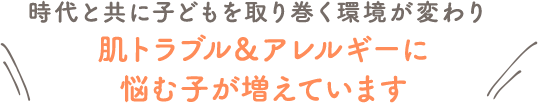 時代と共に子どもを取り巻く環境が変わり肌トラブル＆アレルギーに悩む子が増えています