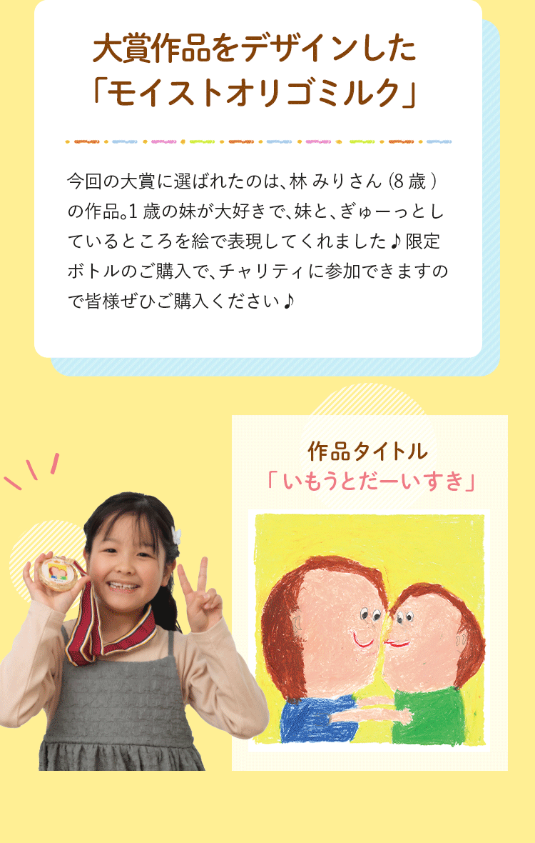 大賞作品をデザインした「モイストオリゴミルク」 今回の大賞に選ばれたのは、林 みりさん (8歳) の作品。1歳の妹が大好きで、妹と、ぎゅーっとしているところを絵で表現してくれました♪限定ボトルのご購入で、チャリティに参加できますので皆様ぜひご購入ください♪