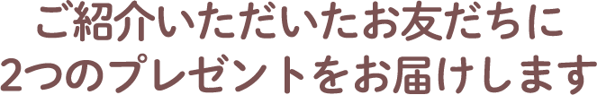 ご紹介いただいたお友だちに2つのプレゼントをお届けします