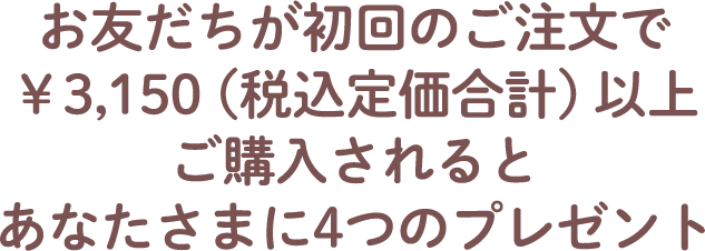 お友だちが初回のご注文で￥3,150（税込定価合計）以上ご購入されるとあなたさまに4つのプレゼント