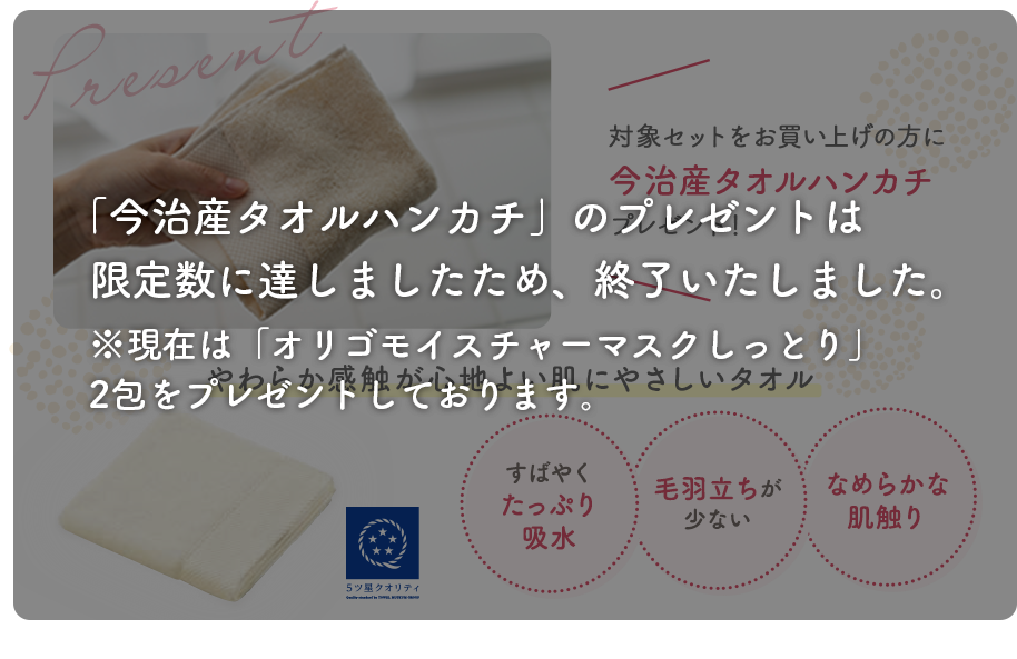 対象セットをお買い上げの方に今治産タオルハンカチプレゼント!やわらか感触が心地よい肌にやさしいタオル。 すばやくたっぷり吸収、毛羽立ちが少ない、なめらかな肌触り